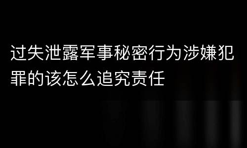 过失泄露军事秘密行为涉嫌犯罪的该怎么追究责任