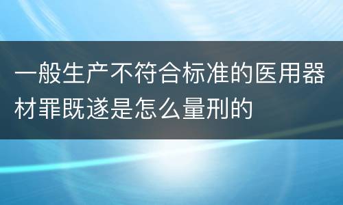 一般生产不符合标准的医用器材罪既遂是怎么量刑的
