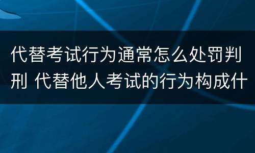 代替考试行为通常怎么处罚判刑 代替他人考试的行为构成什么罪