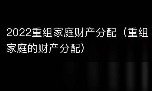 2022重组家庭财产分配（重组家庭的财产分配）