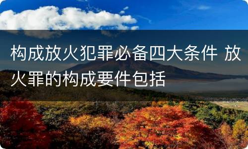 构成放火犯罪必备四大条件 放火罪的构成要件包括