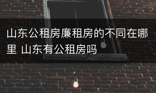 山东公租房廉租房的不同在哪里 山东有公租房吗