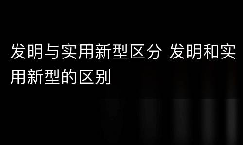 发明与实用新型区分 发明和实用新型的区别