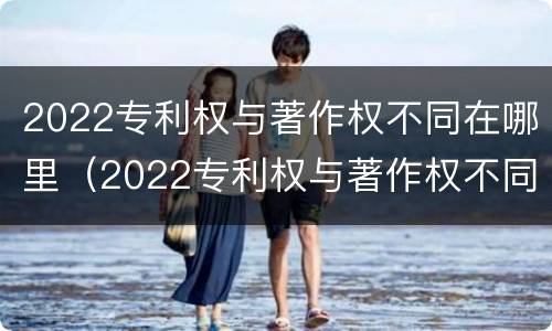 2022专利权与著作权不同在哪里（2022专利权与著作权不同在哪里查询）