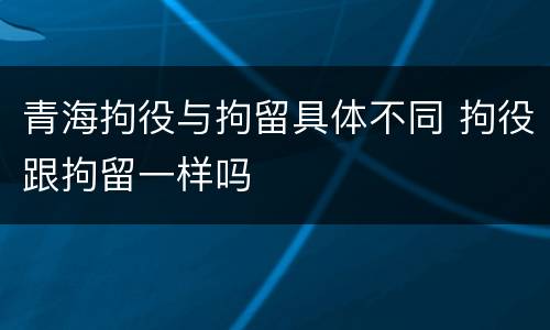 青海拘役与拘留具体不同 拘役跟拘留一样吗