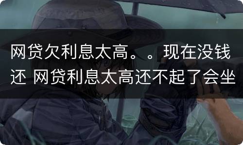 网贷欠利息太高。。现在没钱还 网贷利息太高还不起了会坐牢吗?