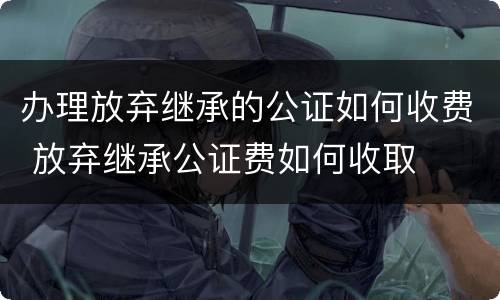 办理放弃继承的公证如何收费 放弃继承公证费如何收取
