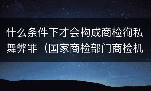 什么条件下才会构成商检徇私舞弊罪（国家商检部门商检机构的工作人员徇私舞弊）