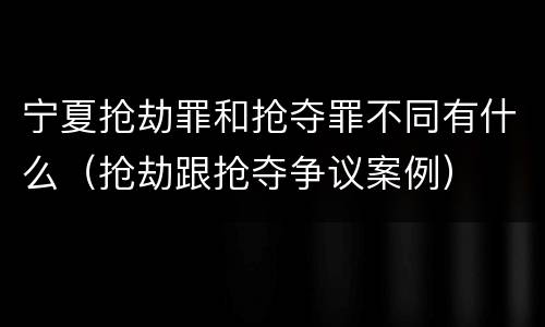 宁夏抢劫罪和抢夺罪不同有什么（抢劫跟抢夺争议案例）