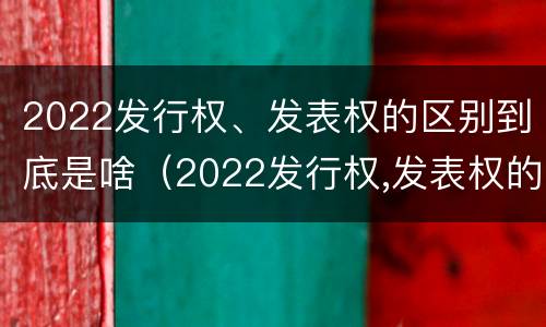 2022发行权、发表权的区别到底是啥（2022发行权,发表权的区别到底是啥呢）