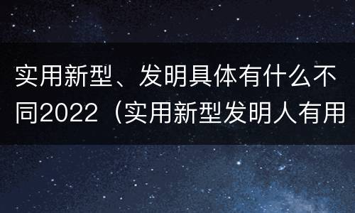 实用新型、发明具体有什么不同2022（实用新型发明人有用吗）