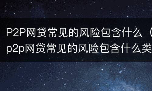 P2P网贷常见的风险包含什么（p2p网贷常见的风险包含什么类型）