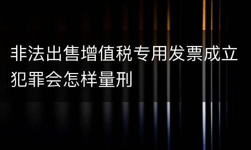 非法出售增值税专用发票成立犯罪会怎样量刑
