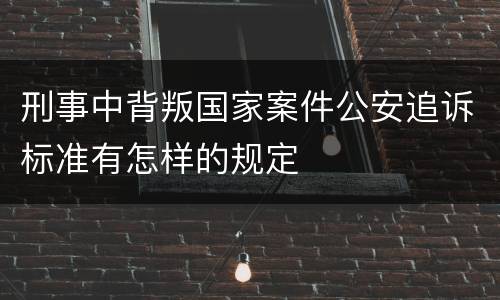 刑事中背叛国家案件公安追诉标准有怎样的规定