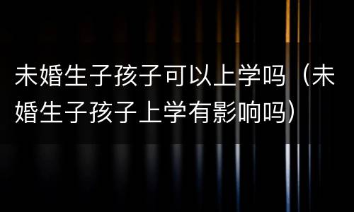 未婚生子孩子可以上学吗（未婚生子孩子上学有影响吗）