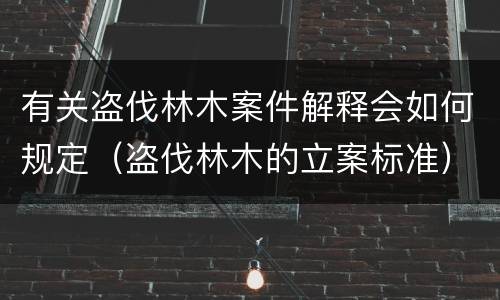 有关盗伐林木案件解释会如何规定（盗伐林木的立案标准）