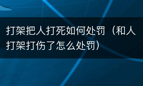打架把人打死如何处罚（和人打架打伤了怎么处罚）