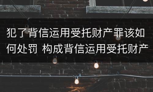 犯了背信运用受托财产罪该如何处罚 构成背信运用受托财产罪