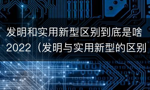 发明和实用新型区别到底是啥2022（发明与实用新型的区别）