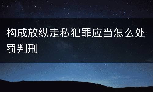 构成放纵走私犯罪应当怎么处罚判刑