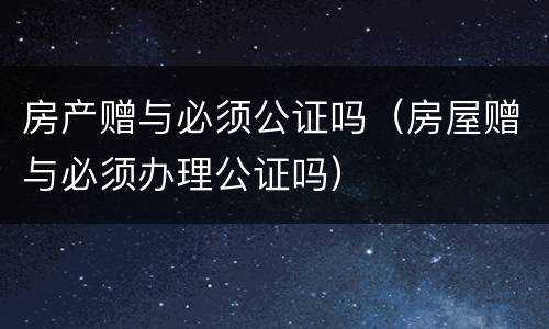 房产赠与必须公证吗（房屋赠与必须办理公证吗）