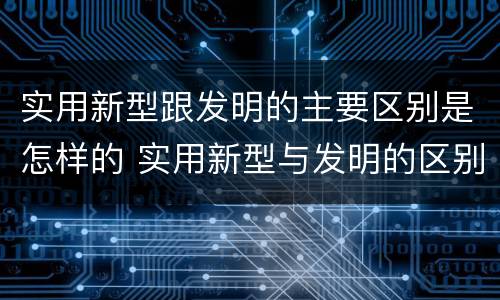 实用新型跟发明的主要区别是怎样的 实用新型与发明的区别有哪些