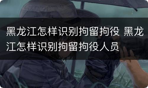 黑龙江怎样识别拘留拘役 黑龙江怎样识别拘留拘役人员