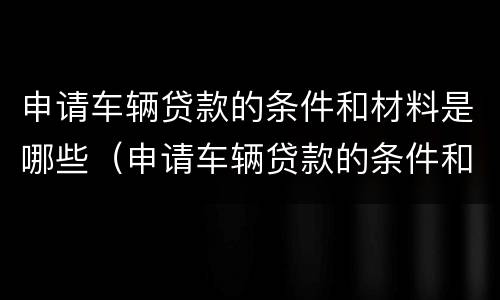 申请车辆贷款的条件和材料是哪些（申请车辆贷款的条件和材料是哪些呢）