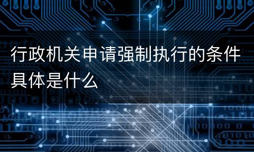 行政机关申请强制执行的条件具体是什么