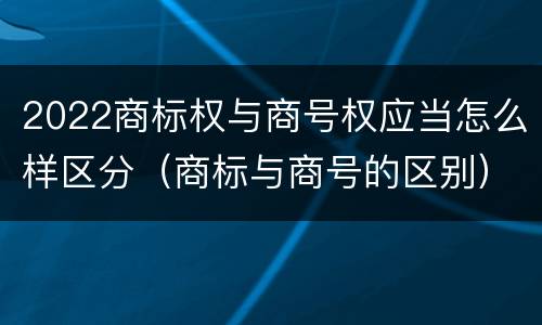 2022商标权与商号权应当怎么样区分（商标与商号的区别）
