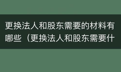 更换法人和股东需要的材料有哪些（更换法人和股东需要什么材料）