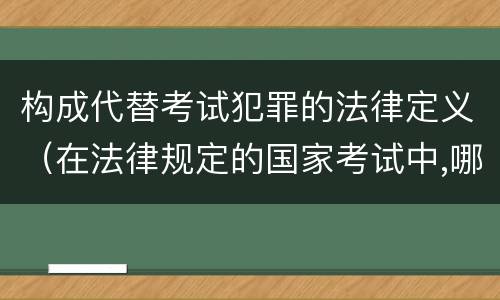 构成代替考试犯罪的法律定义（在法律规定的国家考试中,哪些行为构成犯罪）