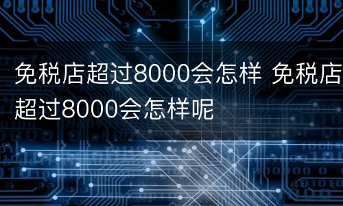 免税店超过8000会怎样 免税店超过8000会怎样呢