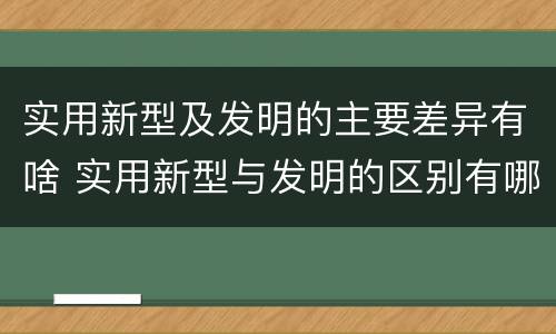 实用新型及发明的主要差异有啥 实用新型与发明的区别有哪些