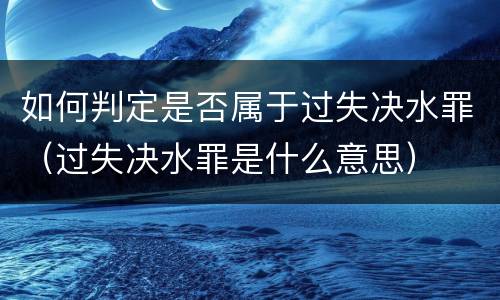 如何判定是否属于过失决水罪（过失决水罪是什么意思）