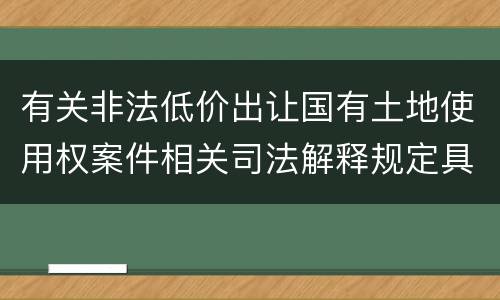 有关非法低价出让国有土地使用权案件相关司法解释规定具体是什么