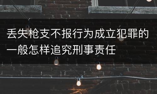 丢失枪支不报行为成立犯罪的一般怎样追究刑事责任
