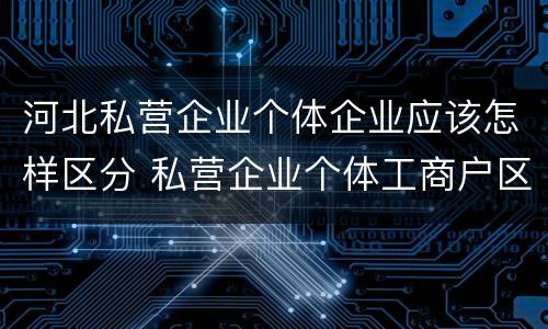 河北私营企业个体企业应该怎样区分 私营企业个体工商户区别