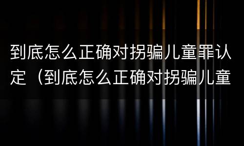 到底怎么正确对拐骗儿童罪认定（到底怎么正确对拐骗儿童罪认定呢）