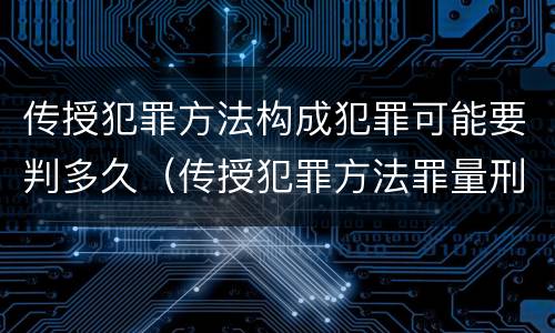 传授犯罪方法构成犯罪可能要判多久（传授犯罪方法罪量刑标准）