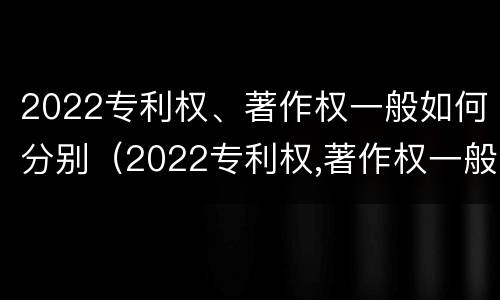 2022专利权、著作权一般如何分别（2022专利权,著作权一般如何分别保护）