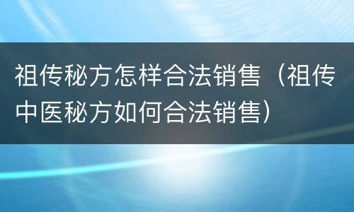 祖传秘方怎样合法销售（祖传中医秘方如何合法销售）