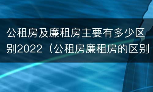 公租房及廉租房主要有多少区别2022（公租房廉租房的区别有哪些）