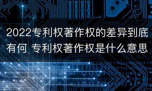 2022专利权著作权的差异到底有何 专利权著作权是什么意思