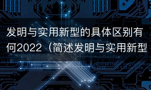发明与实用新型的具体区别有何2022（简述发明与实用新型的区别）