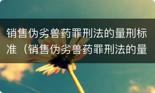销售伪劣兽药罪刑法的量刑标准（销售伪劣兽药罪刑法的量刑标准是）