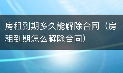 房租到期多久能解除合同（房租到期怎么解除合同）