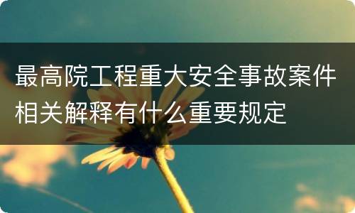 最高院工程重大安全事故案件相关解释有什么重要规定