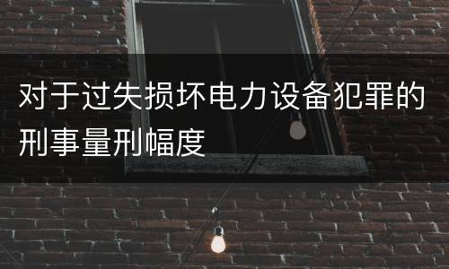 对于过失损坏电力设备犯罪的刑事量刑幅度