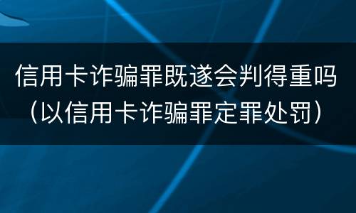 信用卡诈骗罪既遂会判得重吗（以信用卡诈骗罪定罪处罚）